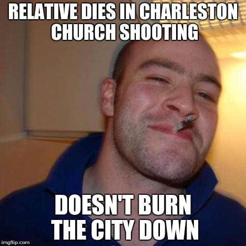 Good Guy Greg Meme | RELATIVE DIES IN CHARLESTON CHURCH SHOOTING DOESN'T BURN THE CITY DOWN | image tagged in memes,good guy greg | made w/ Imgflip meme maker