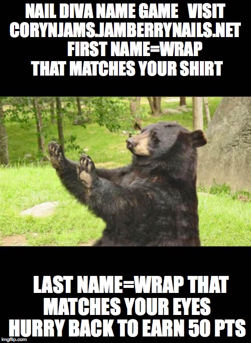 how about NO bear | NAIL DIVA NAME GAME


VISIT CORYNJAMS.JAMBERRYNAILS.NET
      FIRST NAME=WRAP THAT MATCHES YOUR SHIRT LAST NAME=WRAP THAT MATCHES YOUR EYES  | image tagged in how about no bear | made w/ Imgflip meme maker