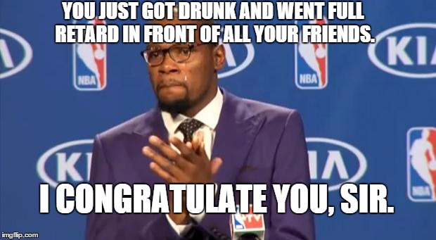 You The Real MVP | YOU JUST GOT DRUNK AND WENT FULL RETARD IN FRONT OF ALL YOUR FRIENDS. I CONGRATULATE YOU, SIR. | image tagged in memes,you the real mvp | made w/ Imgflip meme maker