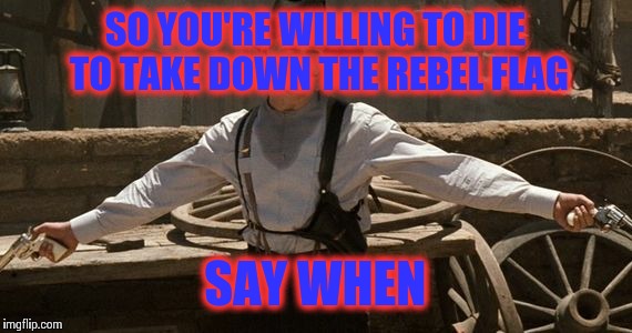 Say When | SO YOU'RE WILLING TO DIE TO TAKE DOWN THE REBEL FLAG SAY WHEN | image tagged in say when | made w/ Imgflip meme maker