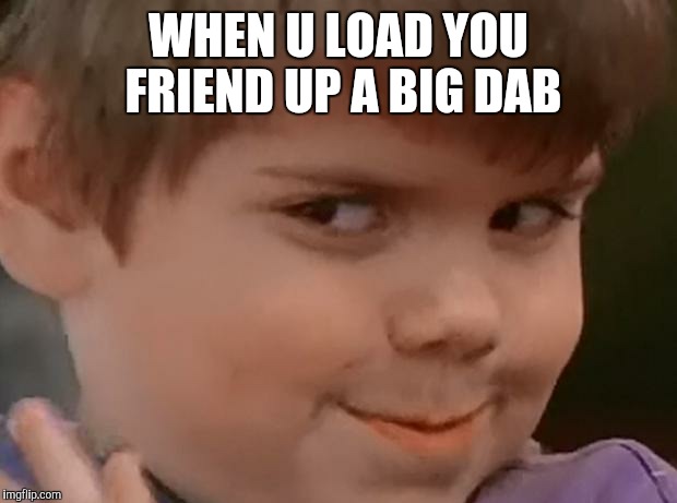 When your homie is sellin some bap ass weed an the dude thinks i | WHEN U LOAD YOU FRIEND UP A BIG DAB | image tagged in when your homie is sellin some bap ass weed an the dude thinks i | made w/ Imgflip meme maker