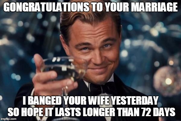 Leonardo Dicaprio Cheers | GONGRATULATIONS TO YOUR MARRIAGE I BANGED YOUR WIFE YESTERDAY SO HOPE IT LASTS LONGER THAN 72 DAYS | image tagged in memes,leonardo dicaprio cheers | made w/ Imgflip meme maker