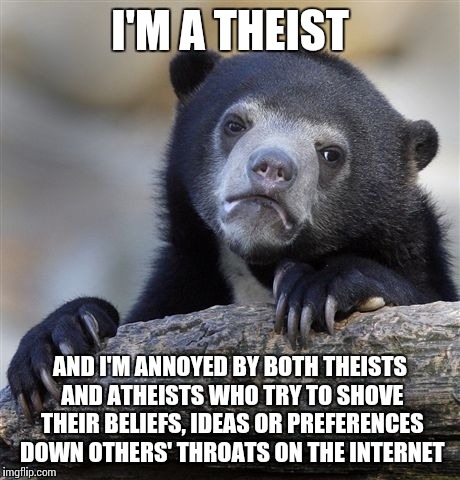 Confession Bear Meme | I'M A THEIST AND I'M ANNOYED BY BOTH THEISTS AND ATHEISTS WHO TRY TO SHOVE THEIR BELIEFS, IDEAS OR PREFERENCES DOWN OTHERS' THROATS ON THE I | image tagged in memes,confession bear | made w/ Imgflip meme maker