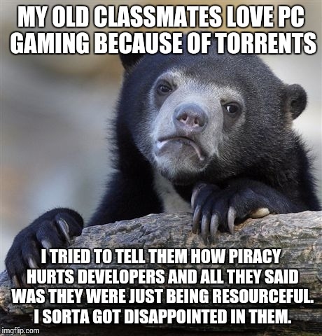 Confession Bear Meme | MY OLD CLASSMATES LOVE PC GAMING BECAUSE OF TORRENTS I TRIED TO TELL THEM HOW PIRACY HURTS DEVELOPERS AND ALL THEY SAID WAS THEY WERE JUST B | image tagged in memes,confession bear | made w/ Imgflip meme maker