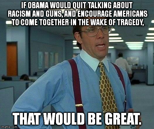 See my comment below for the title: It's too long to fit here. | IF OBAMA WOULD QUIT TALKING ABOUT RACISM AND GUNS, AND ENCOURAGE AMERICANS TO COME TOGETHER IN THE WAKE OF TRAGEDY, THAT WOULD BE GREAT. | image tagged in memes,that would be great | made w/ Imgflip meme maker