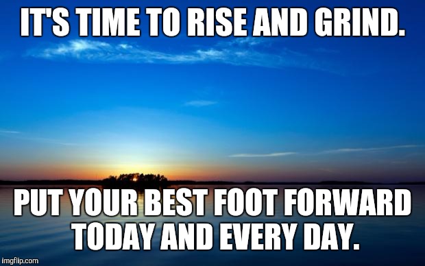 Inspirational Quote | IT'S TIME TO RISE AND GRIND. PUT YOUR BEST FOOT FORWARD TODAY AND EVERY DAY. | image tagged in inspirational quote | made w/ Imgflip meme maker