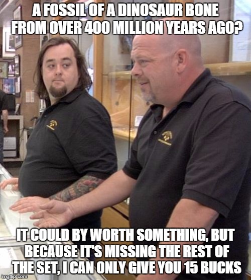 pawn stars rebuttal | A FOSSIL OF A DINOSAUR BONE FROM OVER 400 MILLION YEARS AGO? IT COULD BY WORTH SOMETHING, BUT BECAUSE IT'S MISSING THE REST OF THE SET, I CA | image tagged in pawn stars rebuttal | made w/ Imgflip meme maker