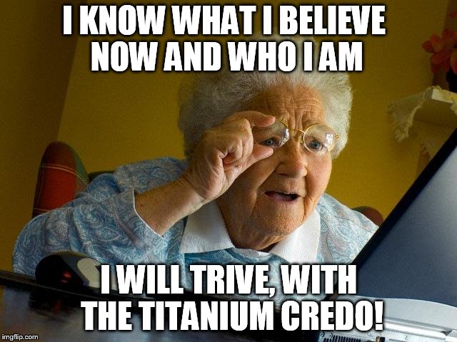 Grandma Finds The Internet | I KNOW WHAT I BELIEVE NOW AND WHO I AM I WILL TRIVE, WITH THE TITANIUM CREDO! | image tagged in memes,grandma finds the internet | made w/ Imgflip meme maker