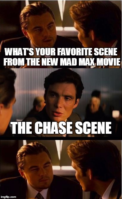Inception Meme | WHAT'S YOUR FAVORITE SCENE FROM THE NEW MAD MAX MOVIE THE CHASE SCENE | image tagged in memes,inception | made w/ Imgflip meme maker