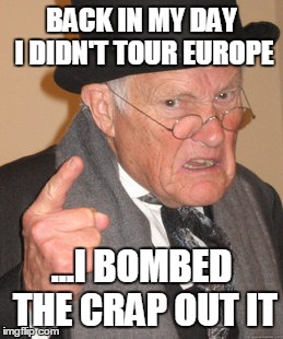 Back In My Day Meme | BACK IN MY DAY I DIDN'T TOUR EUROPE ...I BOMBED THE CRAP OUT IT | image tagged in memes,back in my day | made w/ Imgflip meme maker