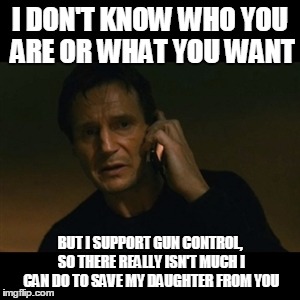Liam Neeson Taken Meme | I DON'T KNOW WHO YOU ARE OR WHAT YOU WANT BUT I SUPPORT GUN CONTROL, SO THERE REALLY ISN'T MUCH I CAN DO TO SAVE MY DAUGHTER FROM YOU | image tagged in memes,liam neeson taken | made w/ Imgflip meme maker