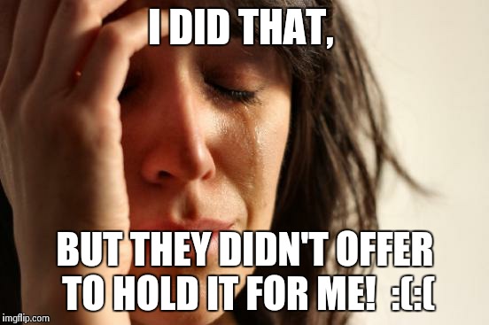 First World Problems Meme | I DID THAT, BUT THEY DIDN'T OFFER TO HOLD IT FOR ME! 
:(:( | image tagged in memes,first world problems | made w/ Imgflip meme maker