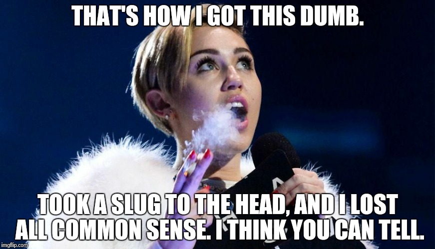 miley cyrus | THAT'S HOW I GOT THIS DUMB. TOOK A SLUG TO THE HEAD, AND I LOST ALL COMMON SENSE. I THINK YOU CAN TELL. | image tagged in miley cyrus | made w/ Imgflip meme maker