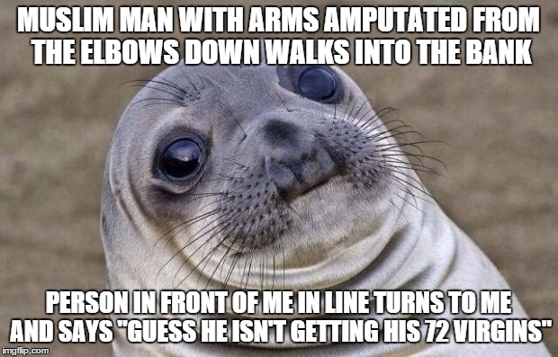 Awkward Moment Sealion | MUSLIM MAN WITH ARMS AMPUTATED FROM THE ELBOWS DOWN WALKS INTO THE BANK PERSON IN FRONT OF ME IN LINE TURNS TO ME AND SAYS "GUESS HE ISN'T G | image tagged in memes,awkward moment sealion,AdviceAnimals | made w/ Imgflip meme maker