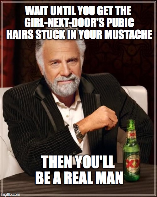 The Most Interesting Man In The World Meme | WAIT UNTIL YOU GET THE GIRL-NEXT-DOOR'S PUBIC HAIRS STUCK IN YOUR MUSTACHE THEN YOU'LL BE A REAL MAN | image tagged in memes,the most interesting man in the world | made w/ Imgflip meme maker