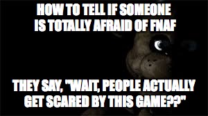FNAF | HOW TO TELL IF SOMEONE IS TOTALLY AFRAID OF FNAF THEY SAY, "WAIT, PEOPLE ACTUALLY GET SCARED BY THIS GAME??" | image tagged in fnaf | made w/ Imgflip meme maker