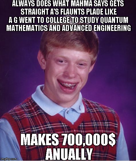 Bad Luck Brian | ALWAYS DOES WHAT MAHMA SAYS GETS STRAIGHT A'S FLAUNTS PLADE LIKE A G WENT TO COLLEGE TO STUDY QUANTUM MATHEMATICS AND ADVANCED ENGINEERING M | image tagged in memes,bad luck brian | made w/ Imgflip meme maker