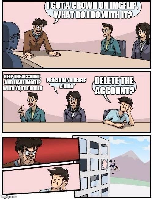 Boardroom Meeting Suggestion Meme | I GOT A CROWN ON IMGFLIP, WHAT DO I DO WITH IT? KEEP THE ACCOUNT, AND LEAVE IMGFLIP WHEN YOU'RE BORED PROCLAIM YOURSELF A KING DELETE THE AC | image tagged in memes,boardroom meeting suggestion | made w/ Imgflip meme maker
