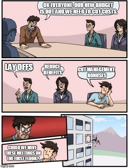 Boardroom Meeting Suggestion Meme | OK EVERYONE, OUR NEW BUDGET IS OUT AND WE NEED TO CUT COSTS. LAY OFFS REDUCE BENEFITS CUT MANAGEMENT BONUSES COULD WE HAVE THESE MEETINGS ON | image tagged in memes,boardroom meeting suggestion | made w/ Imgflip meme maker