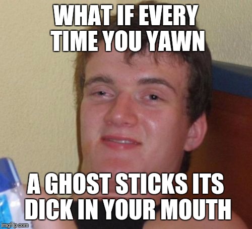 10 Guy Meme | WHAT IF EVERY TIME YOU YAWN A GHOST STICKS ITS DICK IN YOUR MOUTH | image tagged in memes,10 guy | made w/ Imgflip meme maker