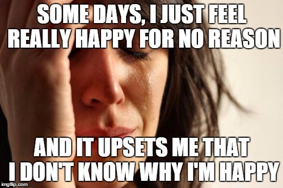First World Problems Meme | SOME DAYS, I JUST FEEL REALLY HAPPY FOR NO REASON AND IT UPSETS ME THAT I DON'T KNOW WHY I'M HAPPY | image tagged in memes,first world problems | made w/ Imgflip meme maker