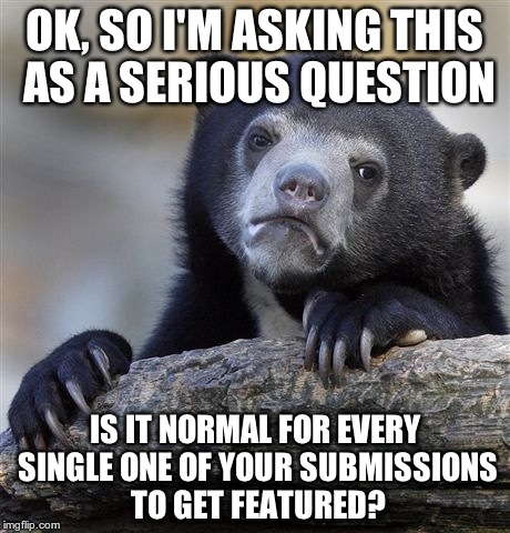 give your answer in the comments | OK, SO I'M ASKING THIS AS A SERIOUS QUESTION IS IT NORMAL FOR EVERY SINGLE ONE OF YOUR SUBMISSIONS TO GET FEATURED? | image tagged in memes,confession bear | made w/ Imgflip meme maker