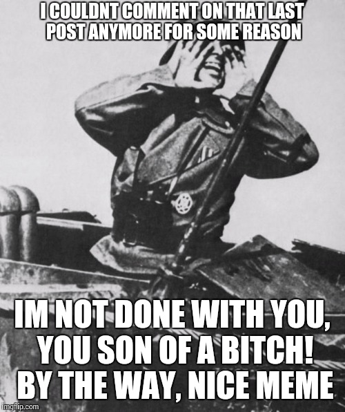 Shouting nazi | I COULDNT COMMENT ON THAT LAST POST ANYMORE FOR SOME REASON IM NOT DONE WITH YOU, YOU SON OF A B**CH! BY THE WAY, NICE MEME | image tagged in shouting nazi | made w/ Imgflip meme maker