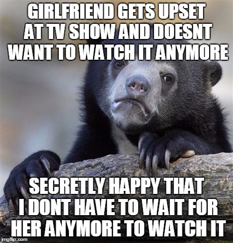 Confession Bear Meme | GIRLFRIEND GETS UPSET AT TV SHOW AND DOESNT WANT TO WATCH IT ANYMORE SECRETLY HAPPY THAT I DONT HAVE TO WAIT FOR HER ANYMORE TO WATCH IT | image tagged in memes,confession bear | made w/ Imgflip meme maker
