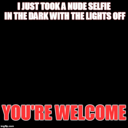 Nude selfie | I JUST TOOK A NUDE SELFIE IN THE DARK WITH THE LIGHTS OFF YOU'RE WELCOME | image tagged in selfie,nudes,dark humor | made w/ Imgflip meme maker