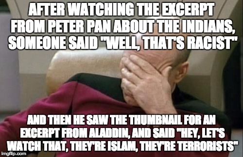 We were watching bits of Disney videos in Art class toward the end of school, and this happened | AFTER WATCHING THE EXCERPT FROM PETER PAN ABOUT THE INDIANS, SOMEONE SAID "WELL, THAT'S RACIST" AND THEN HE SAW THE THUMBNAIL FOR AN EXCERPT | image tagged in memes,captain picard facepalm | made w/ Imgflip meme maker
