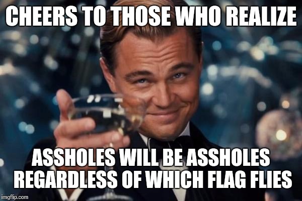 Leonardo Dicaprio Cheers Meme | CHEERS TO THOSE WHO REALIZE ASSHOLES WILL BE ASSHOLES REGARDLESS OF WHICH FLAG FLIES | image tagged in memes,leonardo dicaprio cheers | made w/ Imgflip meme maker