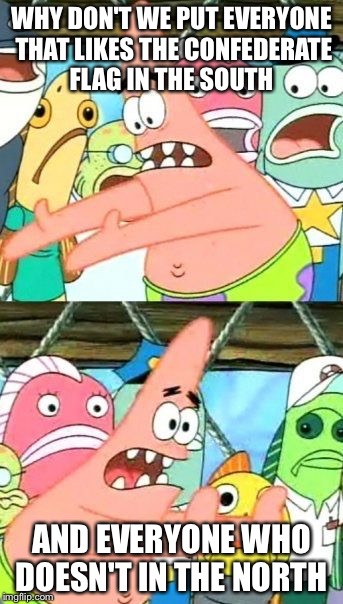Put It Somewhere Else Patrick Meme | WHY DON'T WE PUT EVERYONE THAT LIKES THE CONFEDERATE FLAG IN THE SOUTH AND EVERYONE WHO DOESN'T IN THE NORTH | image tagged in memes,put it somewhere else patrick,AdviceAnimals | made w/ Imgflip meme maker