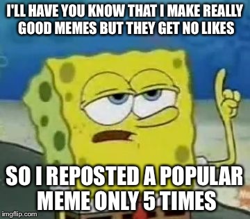 I'll Have You Know Spongebob Meme | I'LL HAVE YOU KNOW THAT I MAKE REALLY GOOD MEMES BUT THEY GET NO LIKES SO I REPOSTED A POPULAR MEME ONLY 5 TIMES | image tagged in memes,ill have you know spongebob | made w/ Imgflip meme maker