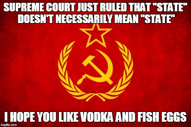 In Soviet Russia | SUPREME COURT JUST RULED THAT "STATE" DOESN'T NECESSARILY MEAN "STATE" I HOPE YOU LIKE VODKA AND FISH EGGS | image tagged in in soviet russia | made w/ Imgflip meme maker