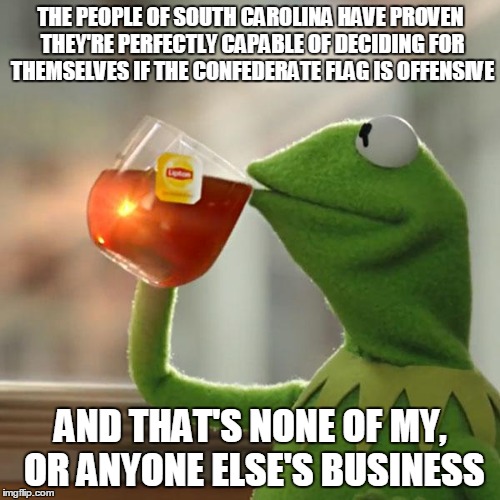 This is all I'm going to say about the flag. | THE PEOPLE OF SOUTH CAROLINA HAVE PROVEN THEY'RE PERFECTLY CAPABLE OF DECIDING FOR THEMSELVES IF THE CONFEDERATE FLAG IS OFFENSIVE AND THAT' | image tagged in memes,but thats none of my business,kermit the frog | made w/ Imgflip meme maker