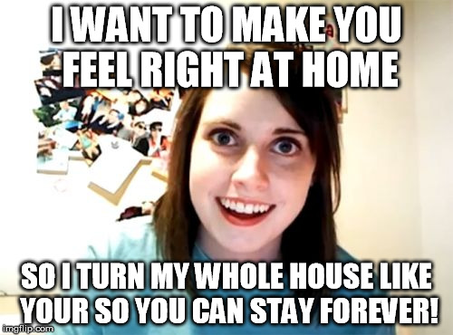 Where have I seen this before? | I WANT TO MAKE YOU FEEL RIGHT AT HOME SO I TURN MY WHOLE HOUSE LIKE YOUR SO YOU CAN STAY FOREVER! | image tagged in memes,overly attached girlfriend | made w/ Imgflip meme maker