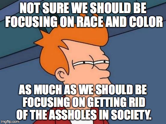 Futurama Fry Meme | NOT SURE WE SHOULD BE FOCUSING ON RACE AND COLOR AS MUCH AS WE SHOULD BE FOCUSING ON GETTING RID OF THE ASSHOLES IN SOCIETY. | image tagged in memes,futurama fry | made w/ Imgflip meme maker