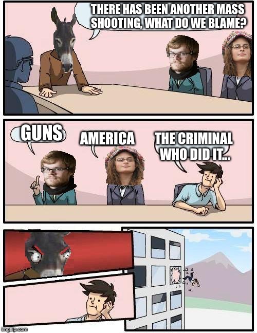 Democrat Boardroom Suggestion | THERE HAS BEEN ANOTHER MASS SHOOTING, WHAT DO WE BLAME? AMERICA GUNS THE CRIMINAL WHO DID IT... | image tagged in democrat boardroom suggestion | made w/ Imgflip meme maker