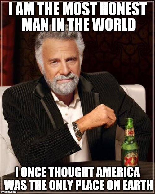 The Most Interesting Man In The World Meme | I AM THE MOST HONEST MAN IN THE WORLD I ONCE THOUGHT AMERICA WAS THE ONLY PLACE ON EARTH | image tagged in memes,the most interesting man in the world | made w/ Imgflip meme maker
