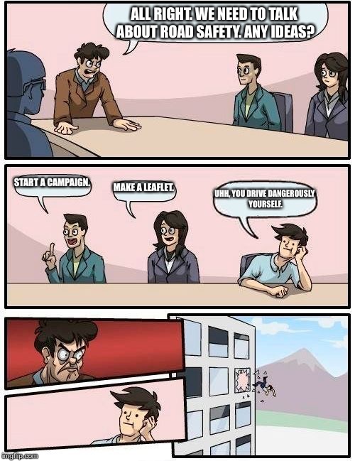 Boardroom Meeting Suggestion | ALL RIGHT. WE NEED TO TALK ABOUT ROAD SAFETY. ANY IDEAS? START A CAMPAIGN. MAKE A LEAFLET. UHH, YOU DRIVE DANGEROUSLY YOURSELF. | image tagged in memes,boardroom meeting suggestion | made w/ Imgflip meme maker