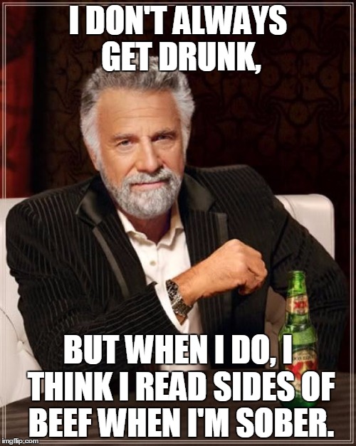 The Most Interesting Man In The World | I DON'T ALWAYS GET DRUNK, BUT WHEN I DO, I THINK I READ SIDES OF BEEF WHEN I'M SOBER. | image tagged in memes,the most interesting man in the world | made w/ Imgflip meme maker