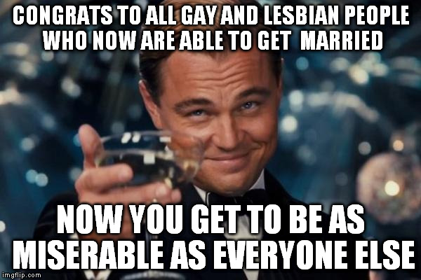 Leonardo Dicaprio Cheers | CONGRATS TO ALL GAY AND
LESBIAN
PEOPLE WHO NOW ARE ABLE TO GET  MARRIED NOW YOU GET TO BE AS MISERABLE AS EVERYONE ELSE | image tagged in memes,leonardo dicaprio cheers | made w/ Imgflip meme maker