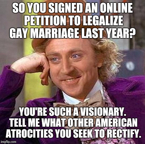 Equality; such a novel idea.  | SO YOU SIGNED AN ONLINE PETITION TO LEGALIZE GAY MARRIAGE LAST YEAR? YOU'RE SUCH A VISIONARY. TELL ME WHAT OTHER AMERICAN ATROCITIES YOU SEE | image tagged in memes,creepy condescending wonka | made w/ Imgflip meme maker