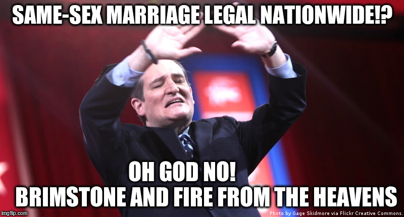Same-sex marriage legal nationwide | SAME-SEX MARRIAGE LEGAL NATIONWIDE!? OH GOD NO!                BRIMSTONE AND FIRE FROM THE HEAVENS | image tagged in homosexuality,religion,republicans,ted cruz,douchebag | made w/ Imgflip meme maker