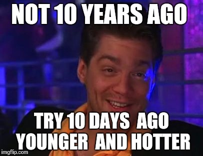 NOT 10 YEARS AGO TRY 10 DAYS  AGO  YOUNGER  AND HOTTER | image tagged in 10 | made w/ Imgflip meme maker