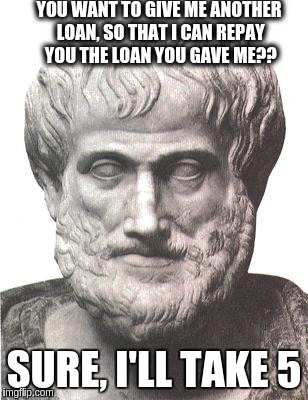Aristotle | YOU WANT TO GIVE ME ANOTHER LOAN, SO THAT I CAN REPAY YOU THE LOAN YOU GAVE ME?? SURE, I'LL TAKE 5 | image tagged in aristotle | made w/ Imgflip meme maker