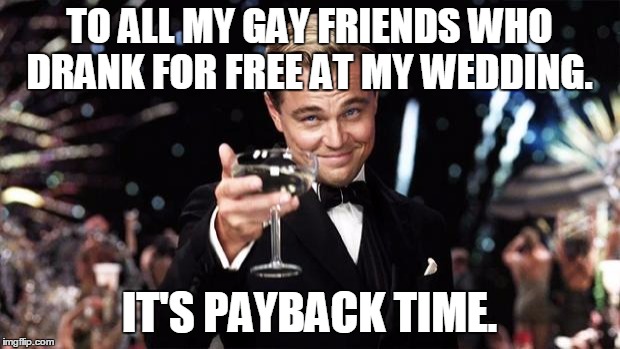 Gatsby toast  | TO ALL MY GAY FRIENDS WHO DRANK FOR FREE AT MY WEDDING. IT'S PAYBACK TIME. | image tagged in gatsby toast | made w/ Imgflip meme maker
