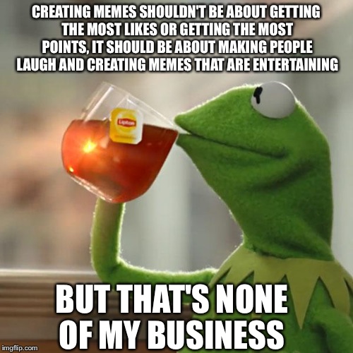 But That's None Of My Business Meme | CREATING MEMES SHOULDN'T BE ABOUT GETTING THE MOST LIKES OR GETTING THE MOST POINTS, IT SHOULD BE ABOUT MAKING PEOPLE LAUGH AND CREATING MEM | image tagged in memes,but thats none of my business,kermit the frog | made w/ Imgflip meme maker