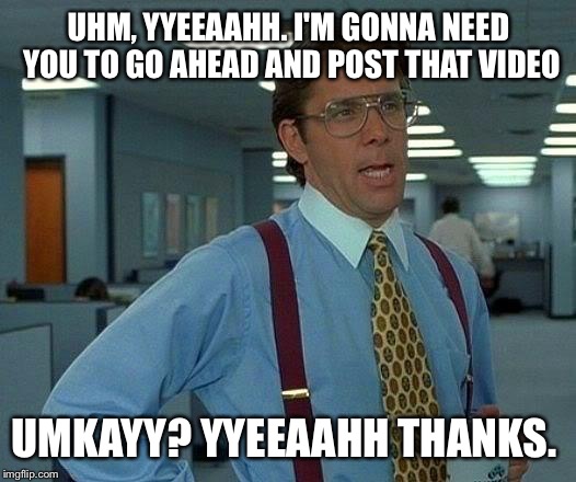 That Would Be Great | UHM, YYEEAAHH. I'M GONNA NEED YOU TO GO AHEAD AND POST THAT VIDEO UMKAYY? YYEEAAHH THANKS. | image tagged in memes,that would be great | made w/ Imgflip meme maker