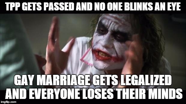 And everybody loses their minds | TPP GETS PASSED AND NO ONE BLINKS AN EYE GAY MARRIAGE GETS LEGALIZED AND EVERYONE LOSES THEIR MINDS | image tagged in memes,and everybody loses their minds | made w/ Imgflip meme maker